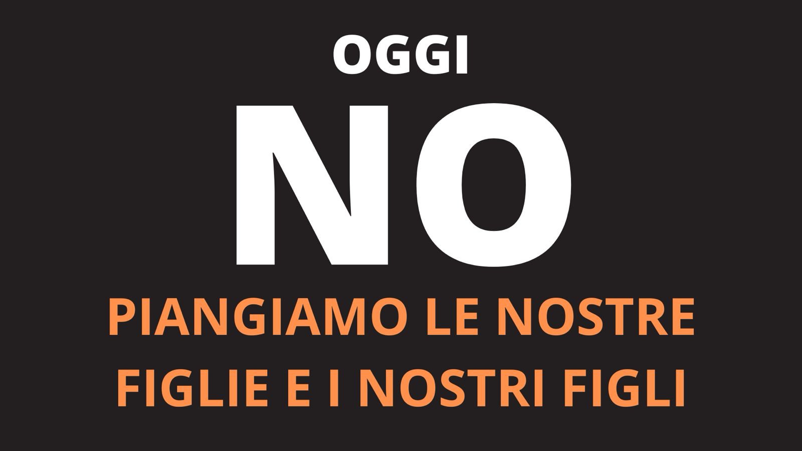 OGGI NO, PIANGIAMO LE NOSTRE FIGLIE E I NOSTRI FIGLI